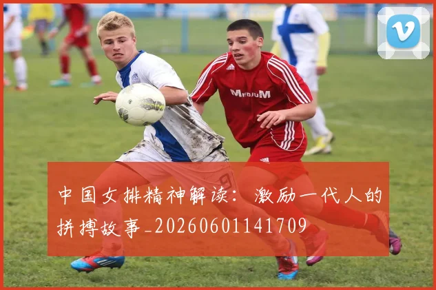 中国女排精神解读：激励一代人的拼搏故事_20260601141709