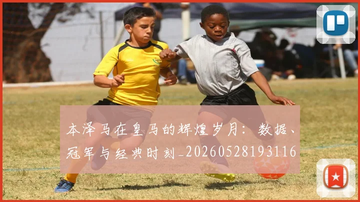 本泽马在皇马的辉煌岁月:数据、冠军与经典时刻_20260528193116