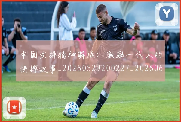 中国女排精神解读：激励一代人的拼搏故事_20260529200227_20260607160536