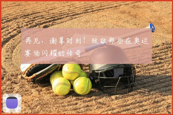 再见,谢幕时刻!致敬那些在奥运赛场闪耀的传奇