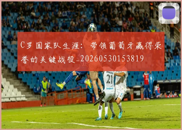 C罗国家队生涯：带领葡萄牙赢得荣誉的关键战役_20260530153819