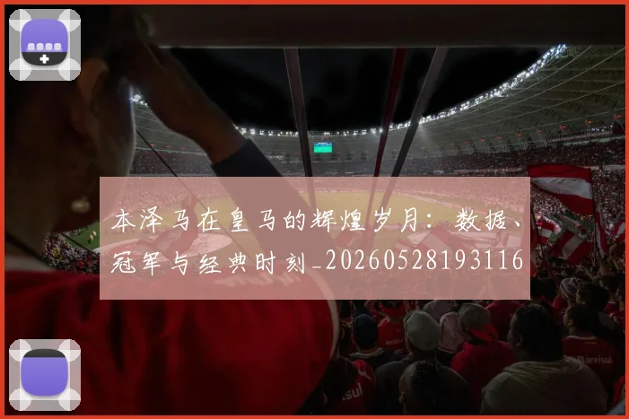 本泽马在皇马的辉煌岁月:数据、冠军与经典时刻_20260528193116